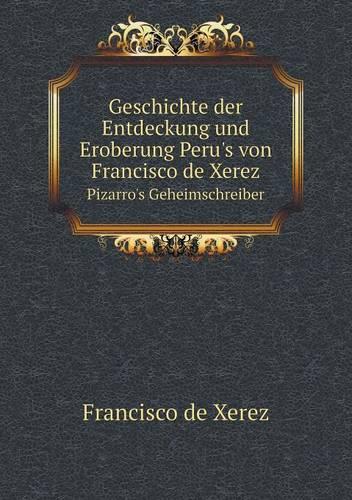 Geschichte Der Entdeckung Und Eroberung Peru's Von Francisco de Xerez Pizarro's Geheimschreiber (Paperback)