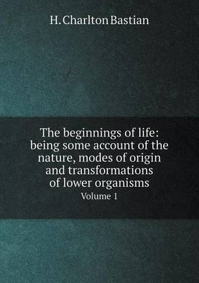 The Beginnings of Life: Being Some Account of the Nature, Modes of Origin, and Transformations of Lower Organisms. Volume 1 (Paperback)