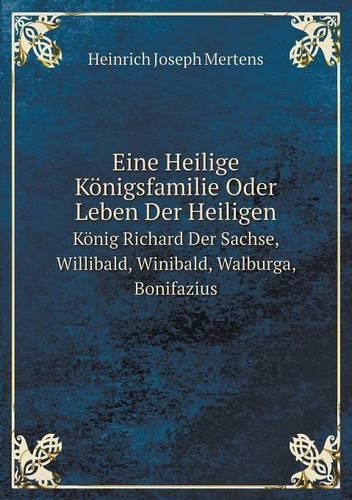 Eine Heilige Konigsfamilie Oder Leben Der Heiligen Konig Richard Der Sachse, Willibald, Winibald, Walburga, Bonifazius (Paperback)