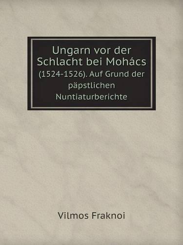 Ungarn VOR Der Schlacht Bei Mohacs (1524-1526). Auf Grund Der Papstlichen Nuntiaturberichte (Paperback)