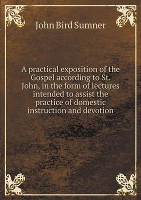 A Practical Exposition of the Gospel According to St. John, in the Form of Lectures Intended to Assist the Practice of Domestic Instruction and Devotion (Paperback)