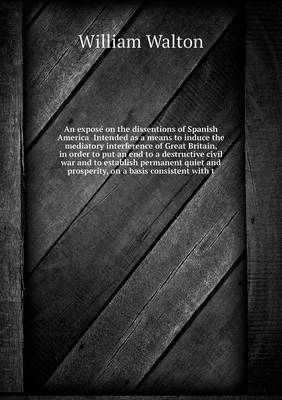 An Expose on the Dissentions of Spanish America Intended as a Means to Induce the Mediatory Interference of Great Britain, in Order to Put an End to a Destructive Civil War and to Establish Permanent Quiet and Prosperity, on a Basis Consistent with T (Paperback)