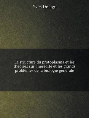 La Structure Du Protoplasma Et Les Theories Sur L'Heredite Et Les Grands Problemes de La Biologie Generale (Paperback)