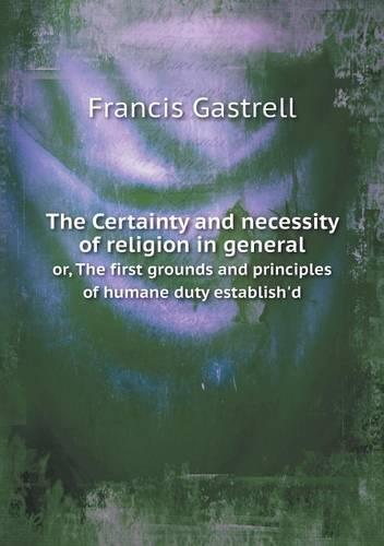 The Certainty and Necessity of Religion in General Or, the First Grounds and Principles of Humane Duty Establish'd (Paperback)