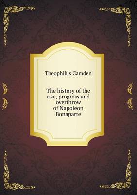 The History of the Rise, Progress and Overthrow of Napoleon Bonaparte (Paperback)