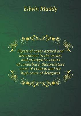 Digest of Cases Argued and Determined in the Arches and Prerogative Courts of Canterbury, Theconsistory Court of London and the High Court of Delegates (Paperback)