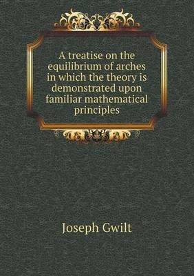 A Treatise on the Equilibrium of Arches in Which the Theory Is Demonstrated Upon Familiar Mathematical Principles (Paperback)