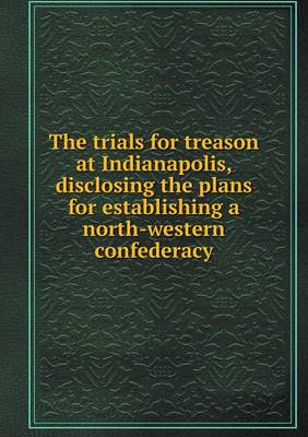 The Trials for Treason at Indianapolis, Disclosing the Plans for Establishing a North-Western Confederacy (Paperback)
