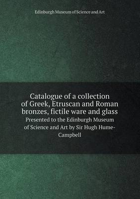 Catalogue of a Collection of Greek, Etruscan and Roman Bronzes, Fictile Ware and Glass Presented to the Edinburgh Museum of Science and Art by Sir Hugh Hume-Campbell (Paperback)