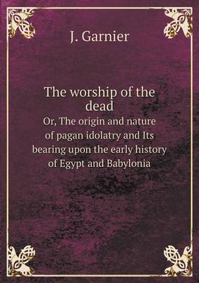 The Worship of the Dead Or, the Origin and Nature of Pagan Idolatry and Its Bearing Upon the Early History of Egypt and Babylonia (Paperback)