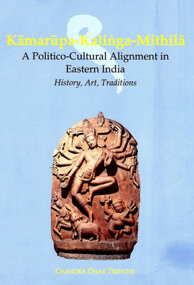 Kamarupa-Kalinga Mithila: A Politico Cultural Alignment in Eastern India, History, Art and Traditions (Hardback)