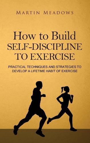 How to Build Self-Discipline to Exercise: Practical Techniques and Strategies to Develop a Lifetime Habit of Exercise (Hardback)