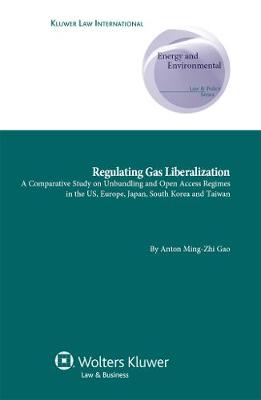 Regulating Gas Liberalization: A Comparative Study on Unbundling and Open Access Regimes in the US, Europe, Japan, South Korea and Taiwan - Energy and Environmental Law and Policy Series No. 14 (Hardback)