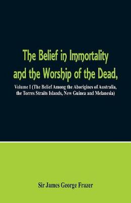 The Belief in Immortality and the Worship of the Dead: Volume I (the Belief Among the Aborigines of Australia, the Torres Straits Islands, New Guinea and Melanesia) (Paperback)