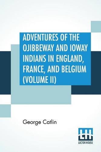 Adventures Of The Ojibbeway And Ioway Indians In England, France, And Belgium (Volume II); Being Notes Of Eight Years' Travels And Residence In Europe With His North American Indian Collection (Paperback)
