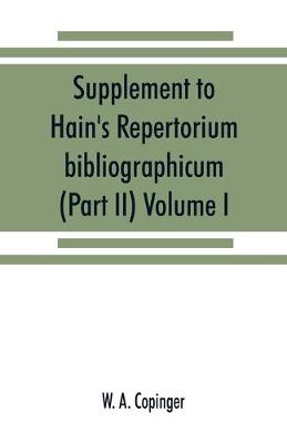 Supplement to Hain's Repertorium bibliographicum. Or, Collections toward a new edition of that work (Part II) Volume I (Paperback)