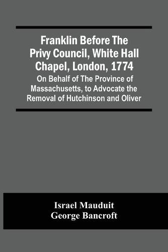 Franklin Before The Privy Council, White Hall Chapel, London, 1774: On Behalf Of The Province Of Massachusetts, To Advocate The Removal Of Hutchinson And Oliver (Paperback)