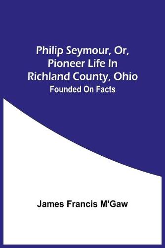 Philip Seymour, Or, Pioneer Life In Richland County, Ohio: Founded On Facts (Paperback)