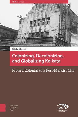 Colonizing, Decolonizing, and Globalizing Kolkata: From a Colonial to a Post-Marxist City - Asian Cities 5 (Hardback)
