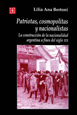 Patriotas, Cosmopolitas y Nacionalistas. La Construccion de la Nacionalidad Argentina a Fines del Siglo XIX - Seccion de Obras de Historia (Paperback)