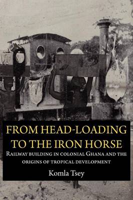 From Head-Loading to the Iron Horse: Railway Building in Colonial Ghana and the Origins of Tropical Development (Paperback)