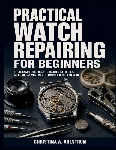 Practical Watch Repairing for Beginners by Christina A Ahlstrom