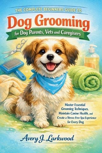 The Complete Beginners Guide to Dog Grooming for Dog Parents, Vets and Caregivers by Avery J ...