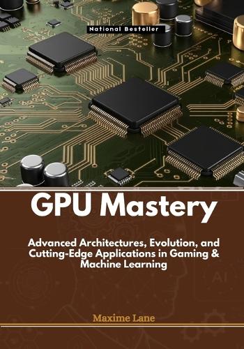 GPU Mastery: Advanced Architectures, Evolution, and Cutting-Edge Applications in Gaming & Machine Learning (Paperback)