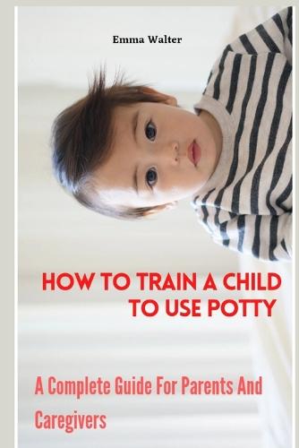 How To Train A Child To Use Potty: A Complete Guide For Parents And Caregivers (Paperback)