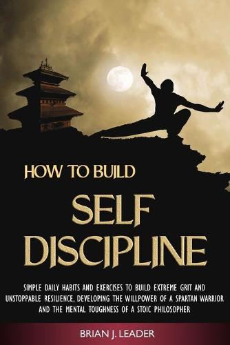 How to Build Self Discipline: Simple Daily Habits and Exercises to Build Extreme Grit and Unstoppable Resilience, Developing the Willpower of a Spartan Warrior and the Mental Toughness of a Stoic Philosopher (Paperback)