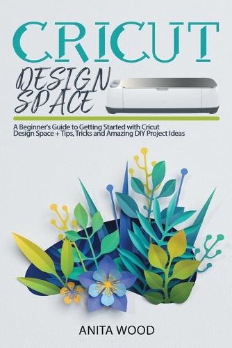 Cricut Design Space: A Beginner's Guide to Getting Started With Cricut Design Space + Tips, Tricks and Amazing DIY Project Ideas - Cricut 6 (Paperback)