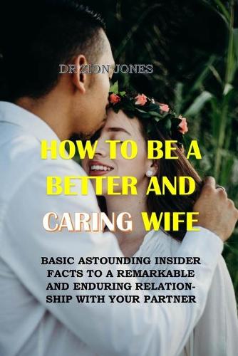 How to Be a Better and Caring Wife: Basic Astounding Insider Facts to a Remarkable and Enduring Relationship with Your Partner. No More Hurts, No More Conflicts, No More Tears, No More Pain (Paperback)