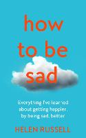 How to be Sad: Everything I'Ve Learned About Getting Happier, by Being Sad, Better (Hardback)