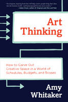 Art Thinking: How to Carve Out Creative Space in a World of Schedules, Budgets, and Bosses (Hardback)