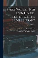 Every Woman Her Own House-Keeper; Or, the Ladies' Library: Containing the Cheapest and Most Extensive System of Cookery Ever Offered to the Public. ... Also, the Family Physician; Or, a Complete Body of Domestic Medicine (Paperback)