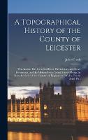 A Topographical History of the County of Leicester: The Ancient Part Compiled From Parlimentary and Other Documents, and the Modern From Actual Survey: Being the First of a Series of the Counties of England and Wales, On the Same Plan (Hardback)
