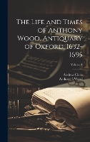 The Life and Times of Anthony Wood, Antiquary of Oxford, 1632-1695; Volume 4 (Hardback)