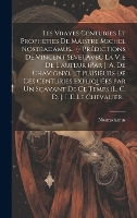Les Vrayes Centuries Et Prophéties De Maistre Michel Nostradamus... (- Prédictions De Vincent Seve) Avec La Vie De L'auteur (par J. A. De Chavigny). Et Plusieurs De Ces Centuries Expliquées Par Un Sçavant De Ce Temps (l. C. D. J. I. E. Le Chevalier... (Hardback)