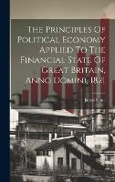 The Principles Of Political Economy Applied To The Financial State Of Great Britain, Anno Domini, 1821 (Hardback)