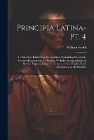 Principia Latina- Pt. 4: An Introd. to Latin Prose Composition Containing Systematic Course of Exercise on the Syntax, With the Principal Rules of Syntax, Explanations of Synonyms, and an English-Latin Vocabulary to the Exercise (Paperback)