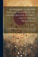 An Inquiry Into the Popular Notion of an Unoriginated, Infinite and Eternal Prescience: With a Preface Containing a Dialogue Between the Author and One of His Readers (Paperback)