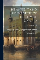 The Antient and Present State of the City of Oxford: Containing an Account of Its Foundation, Antiquity, Situation, Suburbs, Division by Wards, Walls, Castle, Fairs, Religious Houses, Abbeys, St. Frideswede's, Churches ... Monumental Inscriptions; Mayors, (Paperback)