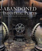 Abandoned Industrial Places: Factories, laboratories, mills and mines that the world left behind - Abandoned (Hardback)