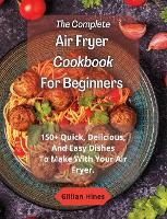 The Complete Air Fryer Cookbook For Beginners: 150+ Quick, Delicious, And Easy Dishes To Make With Your Air Fryer. (Hardback)
