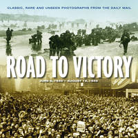 Road to Victory: D Day June 1944 to VJ Day, August 1945 : Classic, Rare and Unseen Photographs from the Daily Mail - Illustrated Biography of War (Hardback)