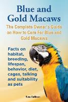 Blue and Gold Macaws, The Complete Owner's Guide on How to Care For Blue and Yellow Macaws, Facts on habitat, breeding, lifespan, behavior, diet, cages, talking and suitability as pets (Paperback)