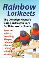Rainbow Lorikeets, The Complete Owner's Guide on How to Care For Rainbow Lorikeets, Facts on habitat, breeding, lifespan, behavior, diet, cages, talking and suitability as pets (Paperback)