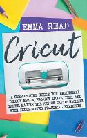 Cricut: A Step-by-Step Guide for Beginners, Design Space, Project Ideas, Tips, and Tricks. Master the Art of Cricut Machine with Illustrated Practical Examples (Hardback)
