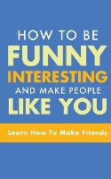How to Be Funny, Interesting, and Make People Like You: Learn How to Make Friends (Paperback)