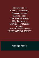 Excursions to Cairo, Jerusalem, Damascus, and Balbec From the United States Ship Delaware, During Her Recent Cruise; With an Attempt to Discriminate Between Truth and Error in Regard to the Sacred Places of the Holy City (Paperback)